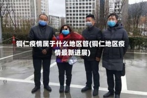 铜仁疫情属于什么地区管(铜仁地区疫情最新进展)