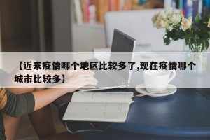【近来疫情哪个地区比较多了,现在疫情哪个城市比较多】