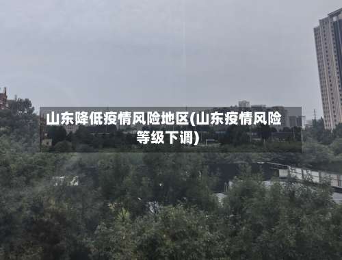 山东降低疫情风险地区(山东疫情风险等级下调)-第2张图片