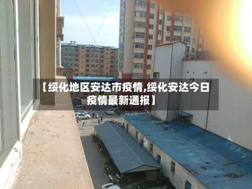 【绥化地区安达市疫情,绥化安达今日疫情最新通报】-第1张图片