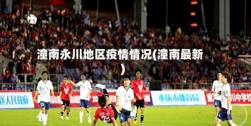 潼南永川地区疫情情况(潼南最新)-第1张图片