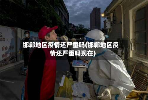 邯郸地区疫情还严重吗(邯郸地区疫情还严重吗现在)-第3张图片