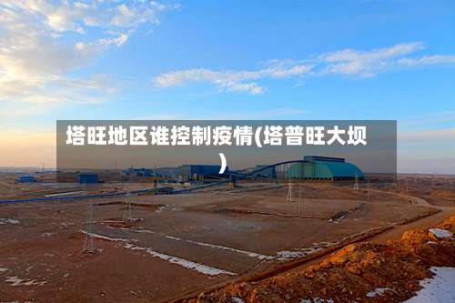 塔旺地区谁控制疫情(塔普旺大坝)-第3张图片