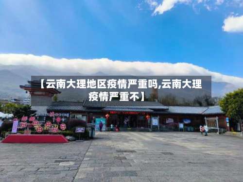 【云南大理地区疫情严重吗,云南大理疫情严重不】-第2张图片
